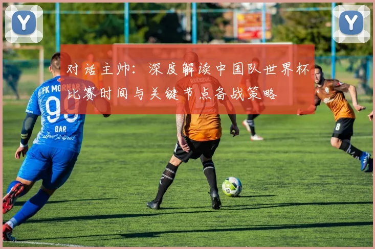 对话主帅：深度解读中国队世界杯比赛时间与关键节点备战策略