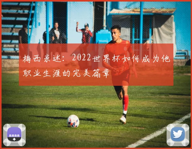 梅西亲述：2022世界杯如何成为他职业生涯的完美篇章