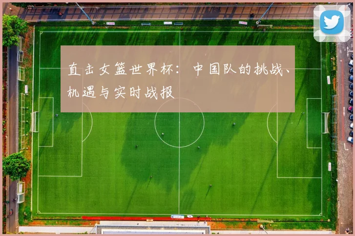 直击女篮世界杯：中国队的挑战、机遇与实时战报