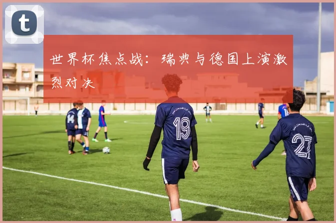 世界杯焦点战：瑞典与德国上演激烈对决